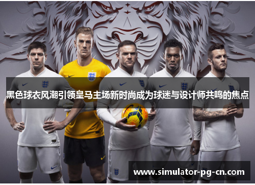 黑色球衣风潮引领皇马主场新时尚成为球迷与设计师共鸣的焦点