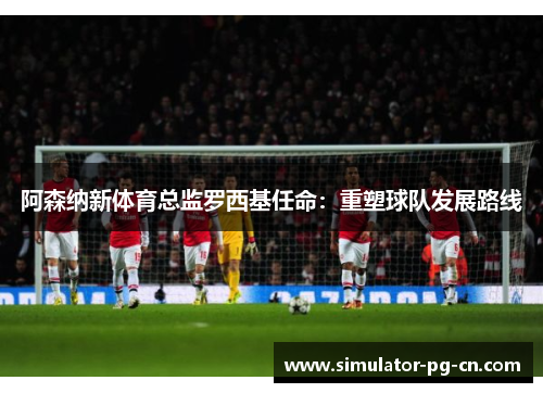 阿森纳新体育总监罗西基任命：重塑球队发展路线