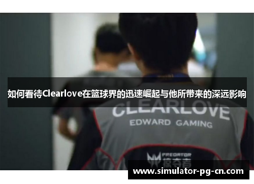 如何看待Clearlove在篮球界的迅速崛起与他所带来的深远影响