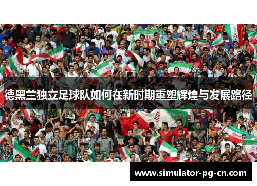 德黑兰独立足球队如何在新时期重塑辉煌与发展路径