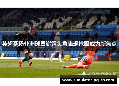 英超赛场非洲球员崭露头角表现抢眼成为新焦点 英超赛场非洲球员崭露头角表现抢眼成为新焦点
