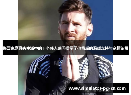 梅西家庭真实生活中的十个感人瞬间揭示了他背后的温暖支持与亲情纽带