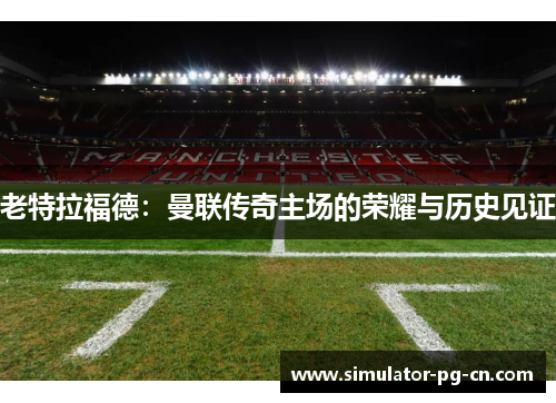 老特拉福德:曼联传奇主场的荣耀与历史见证 老特拉福德:曼联传奇主场的荣耀与历史见证