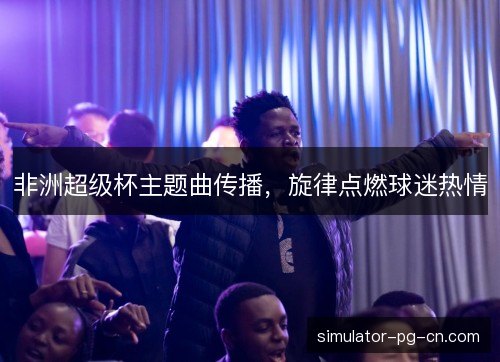 非洲超级杯主题曲传播，旋律点燃球迷热情